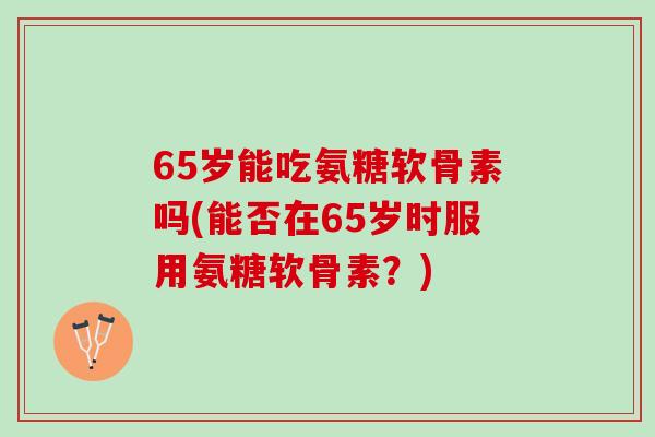 65岁能吃氨糖软骨素吗(能否在65岁时服用氨糖软骨素？)