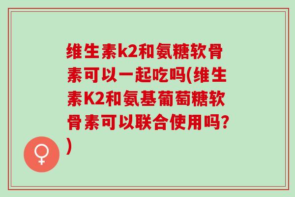 维生素k2和氨糖软骨素可以一起吃吗(维生素K2和氨基葡萄糖软骨素可以联合使用吗？)