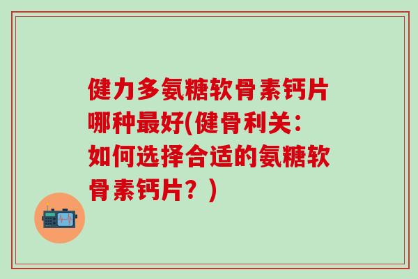 健力多氨糖软骨素钙片哪种最好(健骨利关：如何选择合适的氨糖软骨素钙片？)