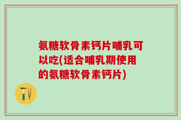 氨糖软骨素钙片哺乳可以吃(适合哺乳期使用的氨糖软骨素钙片)