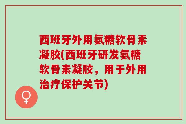 西班牙外用氨糖软骨素凝胶(西班牙研发氨糖软骨素凝胶，用于外用治疗保护关节)