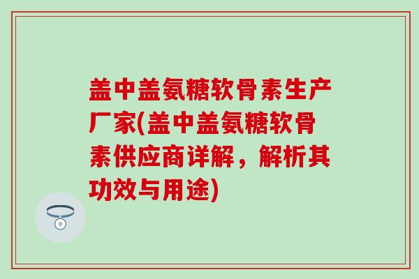 盖中盖氨糖软骨素生产厂家(盖中盖氨糖软骨素供应商详解，解析其功效与用途)