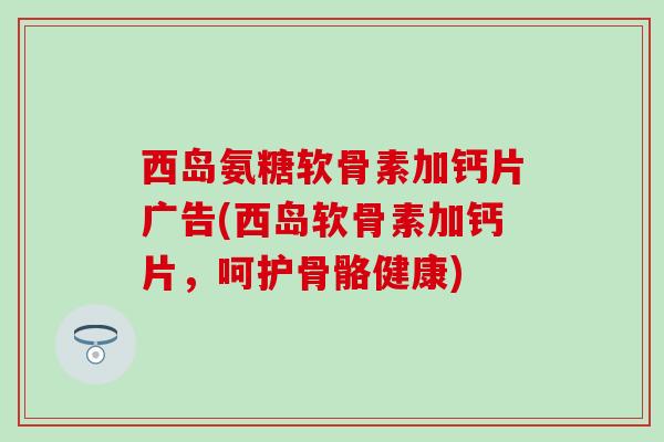 西岛氨糖软骨素加钙片广告(西岛软骨素加钙片,呵护骨骼健康) 西岛氨糖软骨素加钙片广告(西岛软骨素加钙片,呵护骨骼健康)