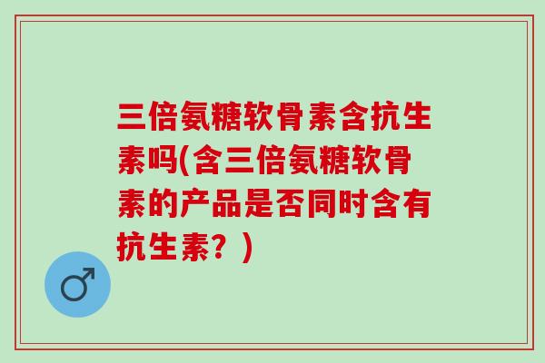 三倍氨糖软骨素含抗生素吗(含三倍氨糖软骨素的产品是否同时含有抗生素？)