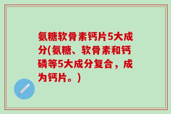 氨糖软骨素钙片5大成分(氨糖、软骨素和钙磷等5大成分复合，成为钙片。)