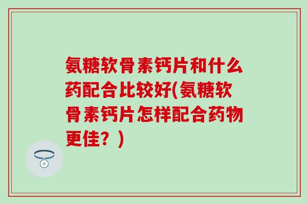 氨糖软骨素钙片和什么药配合比较好(氨糖软骨素钙片怎样配合药物更佳？)