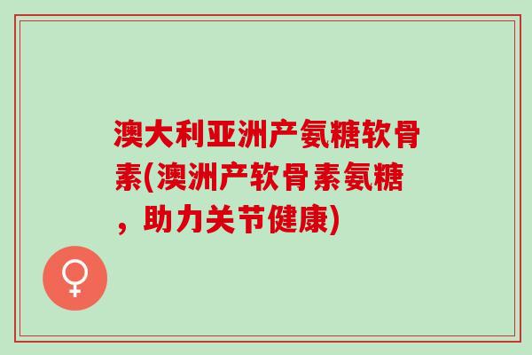 澳大利亚洲产氨糖软骨素(澳洲产软骨素氨糖，助力关节健康)