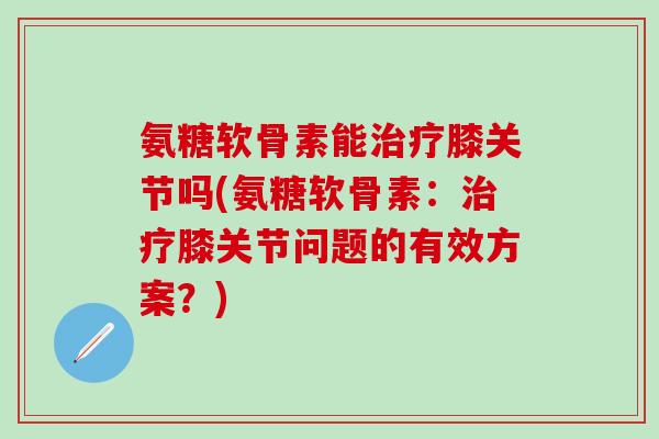 氨糖软骨素能治疗膝关节吗(氨糖软骨素：治疗膝关节问题的有效方案？)