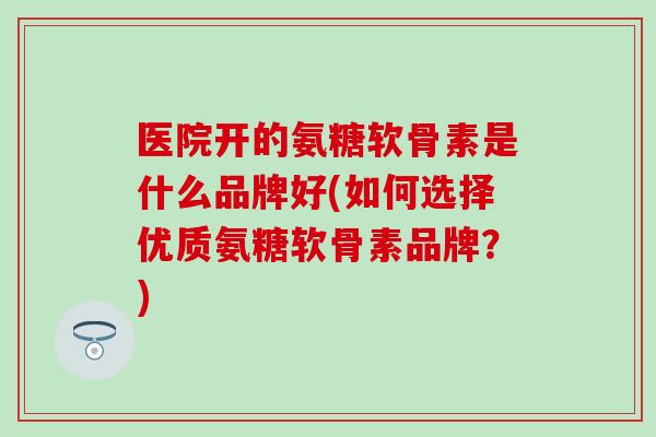 医院开的氨糖软骨素是什么品牌好(如何选择优质氨糖软骨素品牌？)