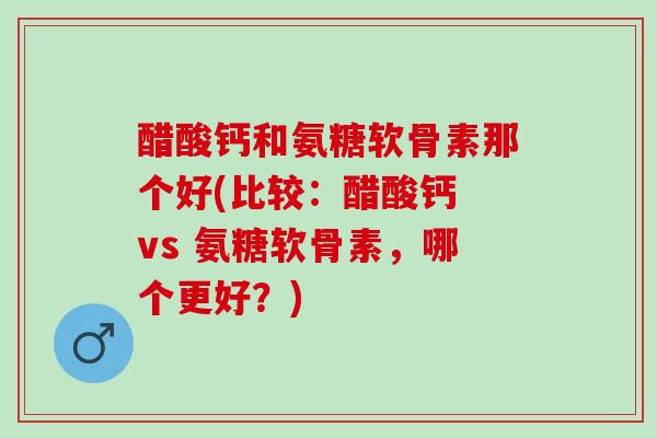 醋酸钙和氨糖软骨素那个好(比较：醋酸钙 vs 氨糖软骨素，哪个更好？)