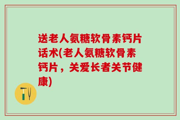 送老人氨糖软骨素钙片话术(老人氨糖软骨素钙片，关爱长者关节健康)