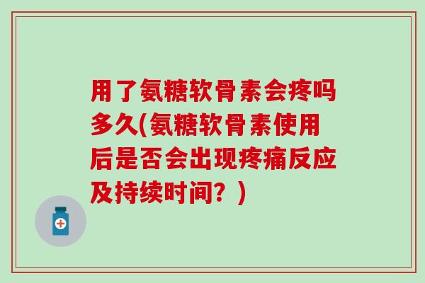 用了氨糖软骨素会疼吗多久(氨糖软骨素使用后是否会出现疼痛反应及持续时间？)