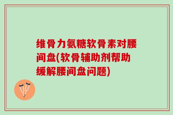 维骨力氨糖软骨素对腰间盘(软骨辅助剂帮助缓解腰间盘问题)