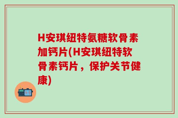 H安琪纽特氨糖软骨素加钙片(H安琪纽特软骨素钙片，保护关节健康)