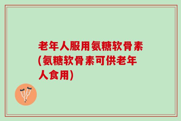 老年人服用氨糖软骨素(氨糖软骨素可供老年人食用)