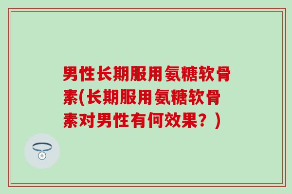 男性长期服用氨糖软骨素(长期服用氨糖软骨素对男性有何效果？)