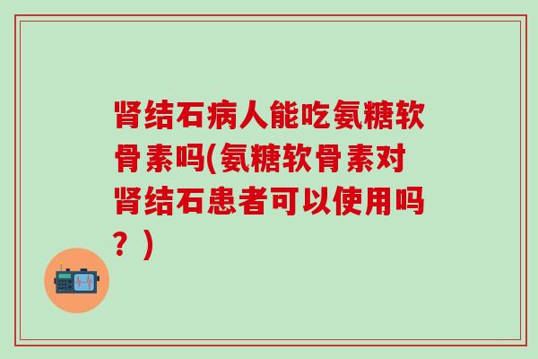 肾结石病人能吃氨糖软骨素吗(氨糖软骨素对肾结石患者可以使用吗？)