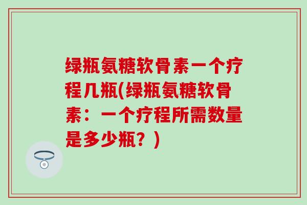 绿瓶氨糖软骨素一个疗程几瓶(绿瓶氨糖软骨素：一个疗程所需数量是多少瓶？)
