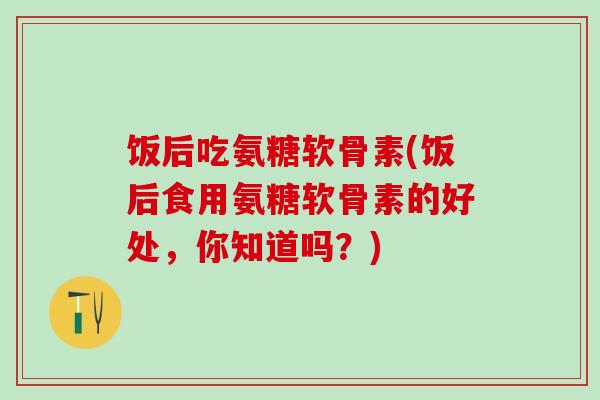 饭后吃氨糖软骨素(饭后食用氨糖软骨素的好处，你知道吗？)