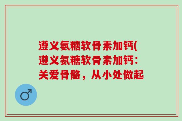 遵义氨糖软骨素加钙(遵义氨糖软骨素加钙：关爱骨骼，从小处做起