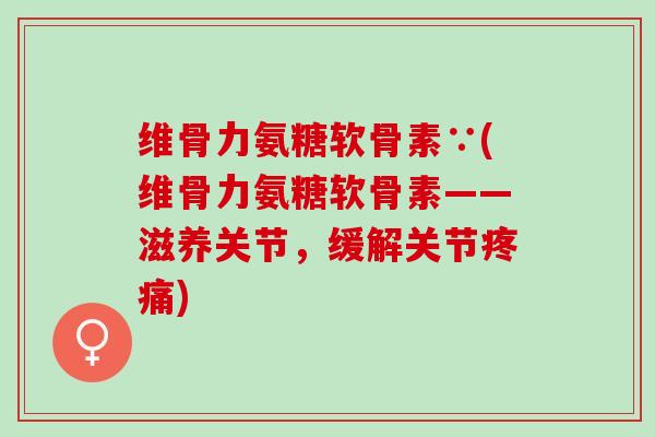 维骨力氨糖软骨素∵(维骨力氨糖软骨素——滋养关节，缓解关节疼痛)