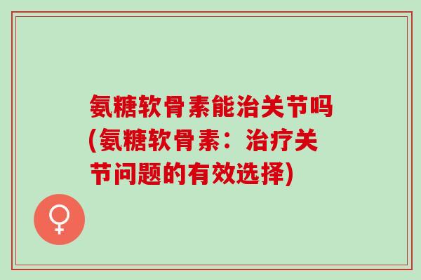 氨糖软骨素能治关节吗(氨糖软骨素：治疗关节问题的有效选择)
