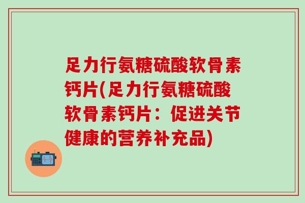 足力行氨糖硫酸软骨素钙片(足力行氨糖硫酸软骨素钙片：促进关节健康的营养补充品)