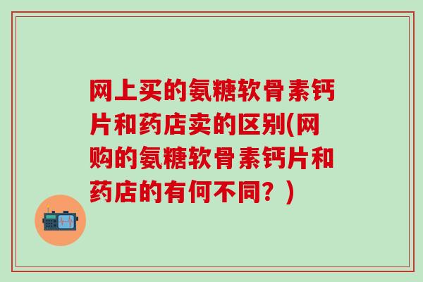 网上买的氨糖软骨素钙片和药店卖的区别(网购的氨糖软骨素钙片和药店的有何不同？)