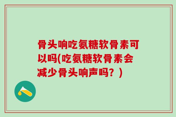 骨头响吃氨糖软骨素可以吗(吃氨糖软骨素会减少骨头响声吗？)