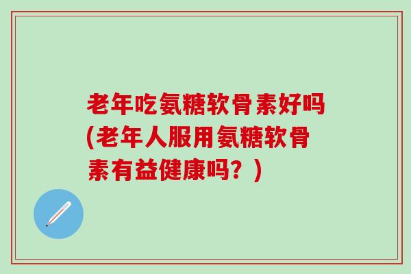 老年吃氨糖软骨素好吗(老年人服用氨糖软骨素有益健康吗？)