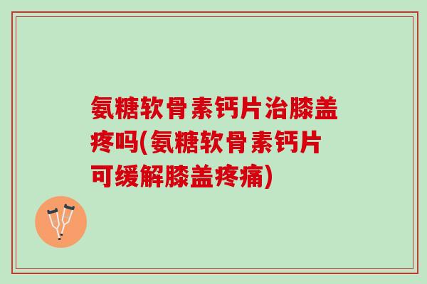 氨糖软骨素钙片治膝盖疼吗(氨糖软骨素钙片可缓解膝盖疼痛)