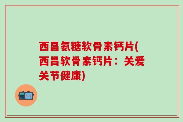 西昌氨糖软骨素钙片(西昌软骨素钙片：关爱关节健康)