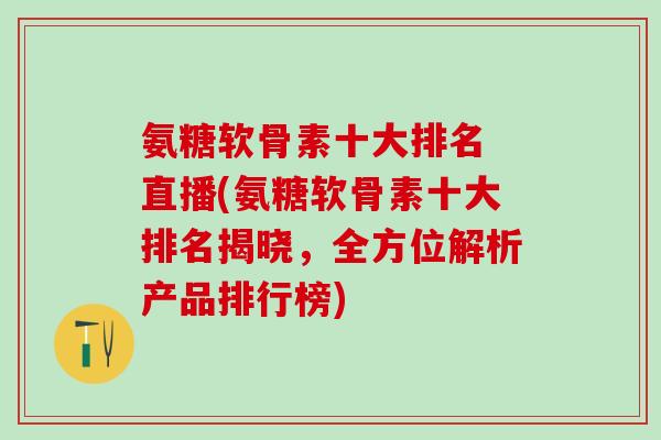氨糖软骨素十大排名 直播(氨糖软骨素十大排名揭晓，全方位解析产品排行榜)