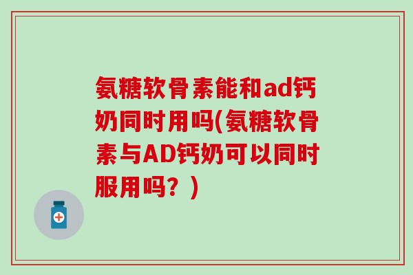 氨糖软骨素能和ad钙奶同时用吗(氨糖软骨素与AD钙奶可以同时服用吗？)