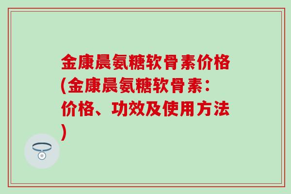 金康晨氨糖软骨素价格(金康晨氨糖软骨素：价格、功效及使用方法)