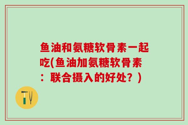 鱼油和氨糖软骨素一起吃(鱼油加氨糖软骨素：联合摄入的好处？)
