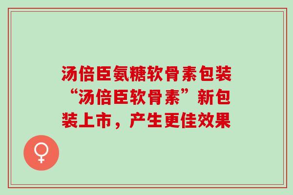 汤倍臣氨糖软骨素包装“汤倍臣软骨素”新包装上市，产生更佳效果