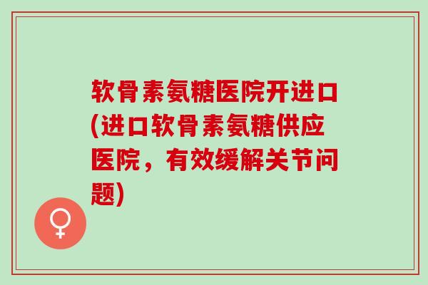 软骨素氨糖医院开进口(进口软骨素氨糖供应医院，有效缓解关节问题)