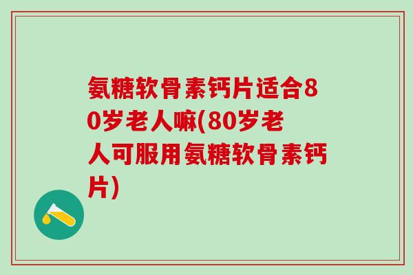 氨糖软骨素钙片适合80岁老人嘛(80岁老人可服用氨糖软骨素钙片)
