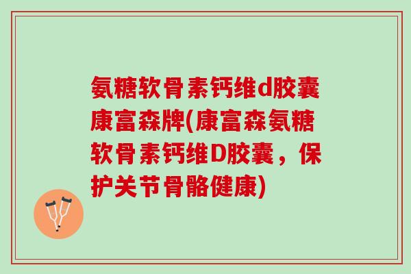 氨糖软骨素钙维d胶囊康富森牌(康富森氨糖软骨素钙维D胶囊，保护关节骨骼健康)