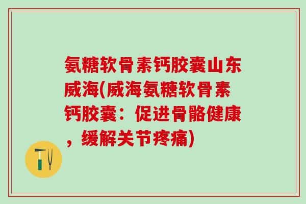 氨糖软骨素钙胶囊山东威海(威海氨糖软骨素钙胶囊：促进骨骼健康，缓解关节疼痛)