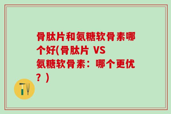 骨肽片和氨糖软骨素哪个好(骨肽片 VS 氨糖软骨素：哪个更优？)