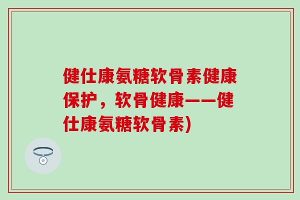 健仕康氨糖软骨素健康保护，软骨健康——健仕康氨糖软骨素)