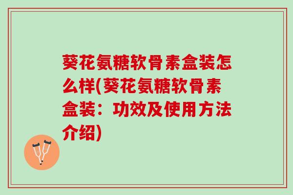 葵花氨糖软骨素盒装怎么样(葵花氨糖软骨素盒装：功效及使用方法介绍)