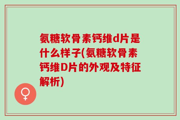 氨糖软骨素钙维d片是什么样子(氨糖软骨素钙维D片的外观及特征解析)
