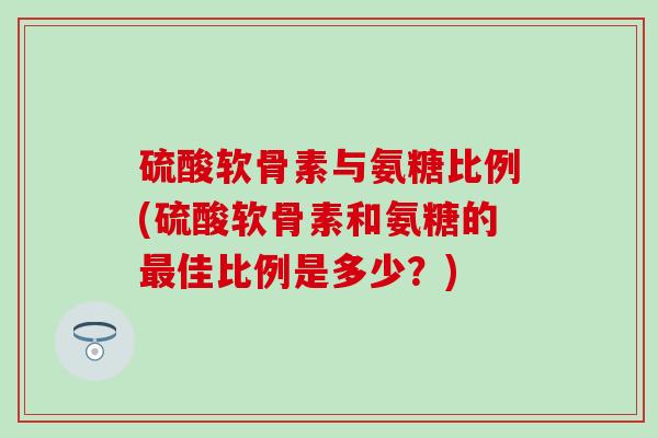 硫酸软骨素与氨糖比例(硫酸软骨素和氨糖的最佳比例是多少？)
