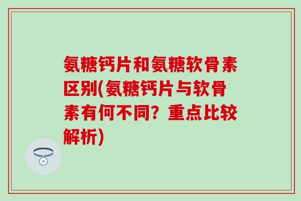 氨糖钙片和氨糖软骨素区别(氨糖钙片与软骨素有何不同？重点比较解析)