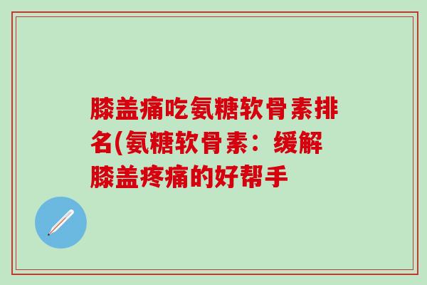 膝盖痛吃氨糖软骨素排名(氨糖软骨素：缓解膝盖疼痛的好帮手
