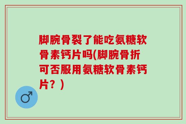 脚腕骨裂了能吃氨糖软骨素钙片吗(脚腕骨折可否服用氨糖软骨素钙片？)