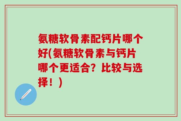 氨糖软骨素配钙片哪个好(氨糖软骨素与钙片哪个更适合？比较与选择！)
